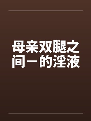 母亲双腿之间-的淫液 母亲双腿之间-的淫液