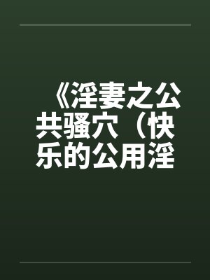 《淫妻之公共骚穴(快乐的公用淫洞)》【1-7完结】 《淫妻之公共骚穴(快乐的公用淫洞)》【1-7完结】